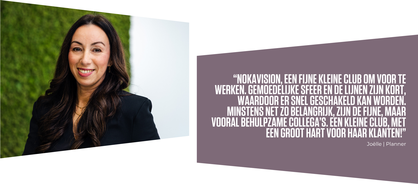1 Profielfoto Joelle met daarnaast de quote: “nokavision, een fijne kleine club om voor te werken. gemoedelijke sfeer en de lijnen zijn kort, waardoor er snel geschakeld kan worden. minstens net zo belangrijk, zijn de fijne, maar vooral behulpzame collega’s. een kleine club, met een groot hart voor haar klanten!”